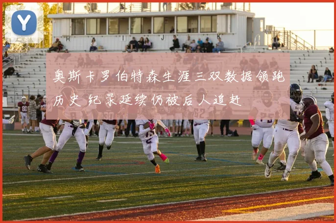 奥斯卡罗伯特森生涯三双数据领跑历史 纪录延续仍被后人追赶