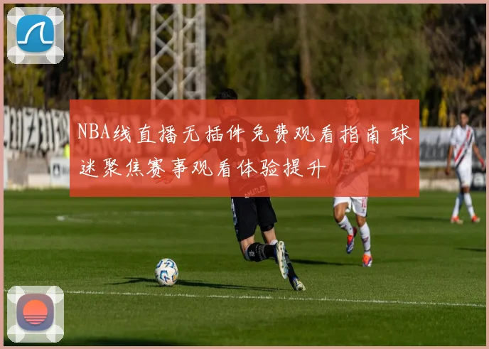NBA线直播无插件免费观看指南 球迷聚焦赛事观看体验提升