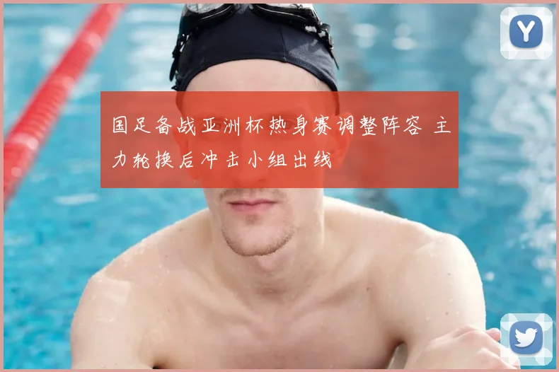 国足备战亚洲杯热身赛调整阵容 主力轮换后冲击小组出线