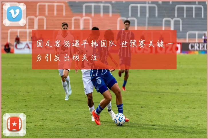 国足客场逼平韩国队 世预赛关键一分引发出线关注
