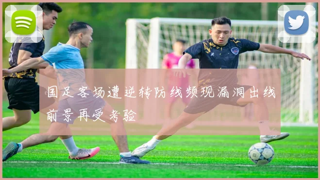 国足客场遭逆转防线频现漏洞出线前景再受考验