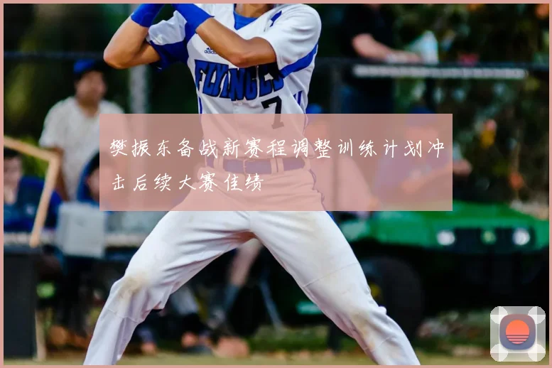 樊振东备战新赛程调整训练计划冲击后续大赛佳绩