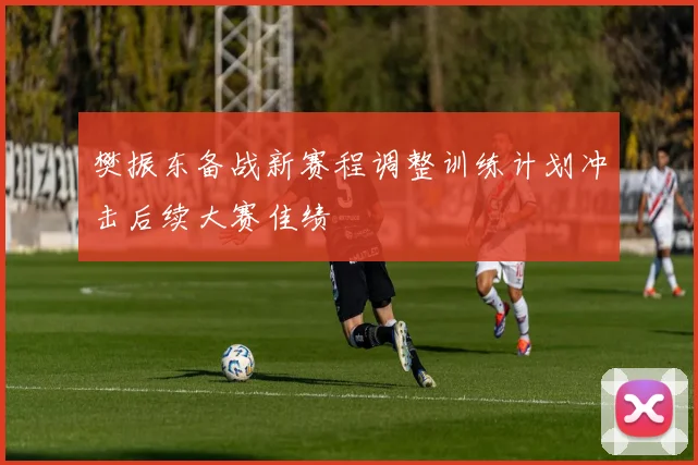 樊振东备战新赛程调整训练计划冲击后续大赛佳绩