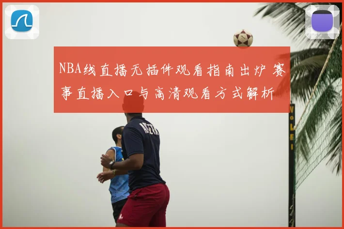 NBA线直播无插件观看指南出炉 赛事直播入口与高清观看方式解析