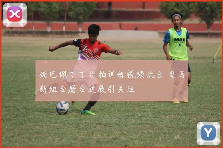 姆巴佩丁丁合拍训练视频流出 皇马新组合磨合进展引关注