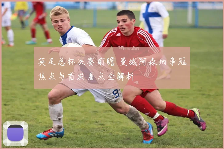 英足总杯决赛前瞻 曼城阿森纳争冠焦点与首发看点全解析