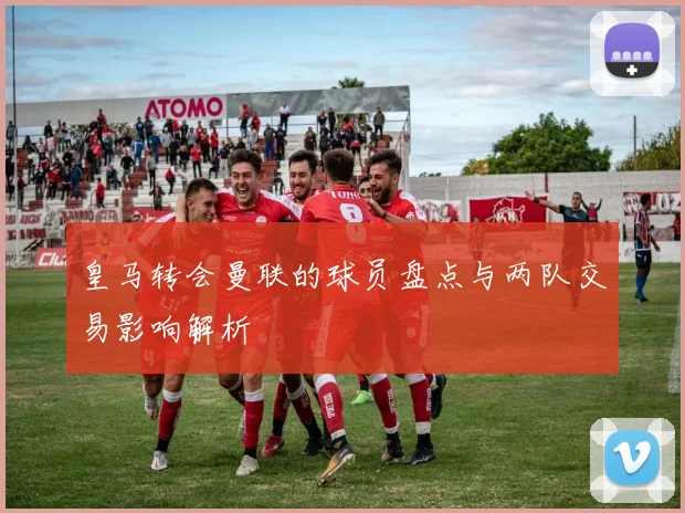 皇马转会曼联的球员盘点与两队交易影响解析