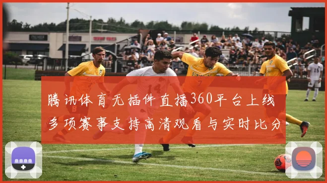 腾讯体育无插件直播360平台上线 多项赛事支持高清观看与实时比分更新