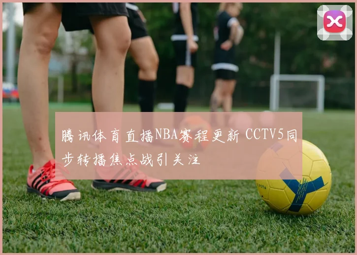 腾讯体育直播NBA赛程更新 CCTV5同步转播焦点战引关注