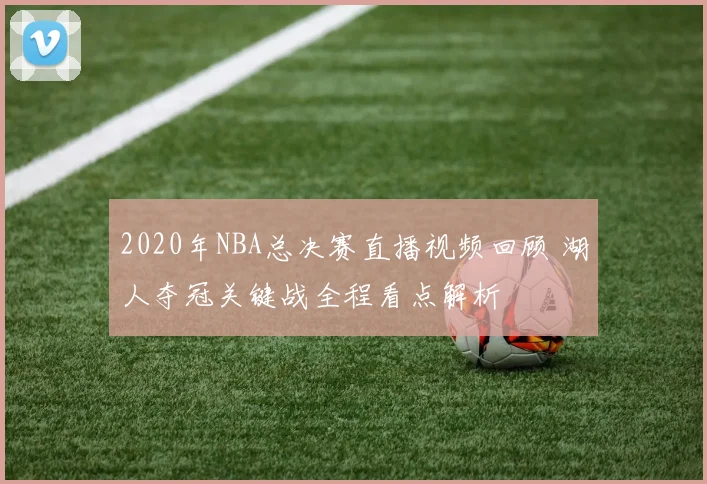2020年NBA总决赛直播视频回顾 湖人夺冠关键战全程看点解析