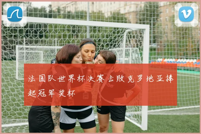 法国队世界杯决赛击败克罗地亚捧起冠军奖杯