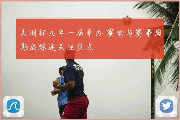 美洲杯几年一届举办 赛制与赛事周期成球迷关注焦点