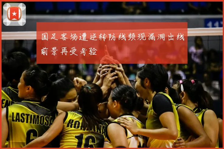 国足客场遭逆转防线频现漏洞出线前景再受考验