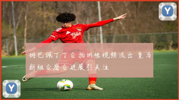 姆巴佩丁丁合拍训练视频流出 皇马新组合磨合进展引关注