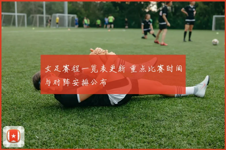 女足赛程一览表更新 重点比赛时间与对阵安排公布